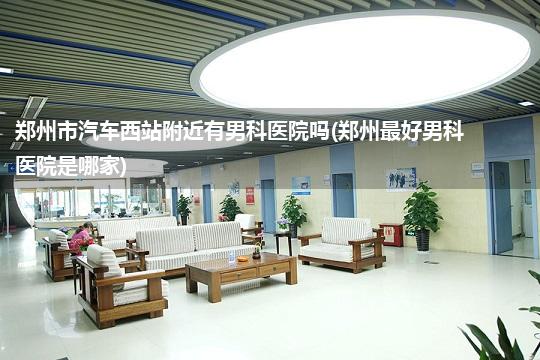 郑州市汽车西站附近有男科医院吗(郑州最好男科医院是哪家)