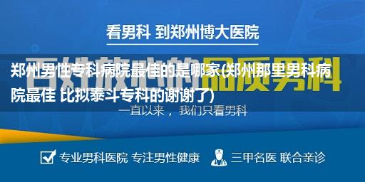 郑州男性专科病院最佳的是哪家(郑州那里男科病院最佳 比拟泰斗专科的谢谢了)